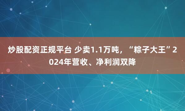 炒股配资正规平台 少卖1.1万吨，“粽子大王”2024年营收、净利润双降