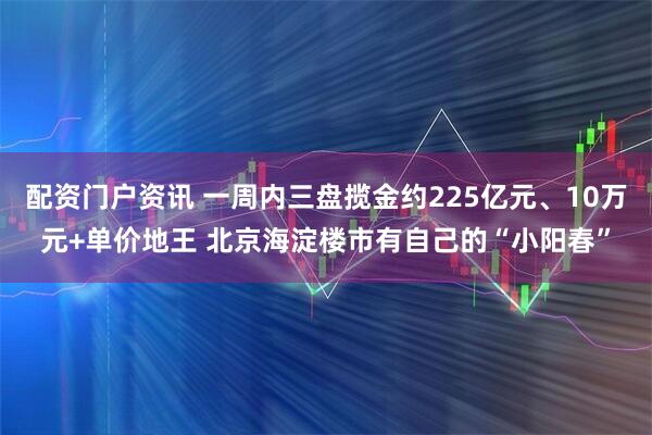 配资门户资讯 一周内三盘揽金约225亿元、10万元+单价地王 北京海淀楼市有自己的“小阳春”