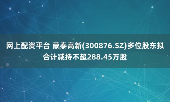 网上配资平台 蒙泰高新(300876.SZ)多位股东拟合计减持不超288.45万股