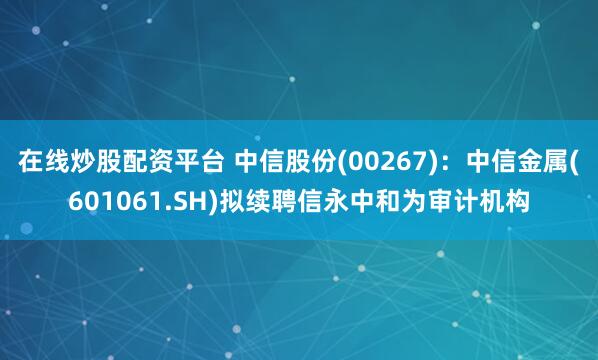 在线炒股配资平台 中信股份(00267)：中信金属(601061.SH)拟续聘信永中和为审计机构