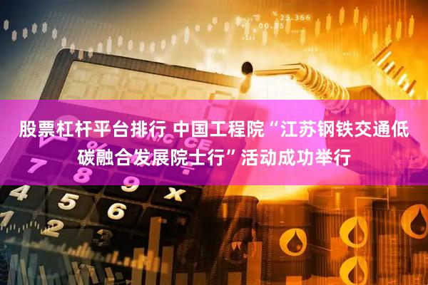 股票杠杆平台排行 中国工程院“江苏钢铁交通低碳融合发展院士行”活动成功举行