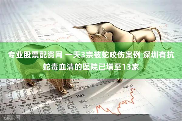 专业股票配资网 一天3宗被蛇咬伤案例 深圳有抗蛇毒血清的医院已增至13家