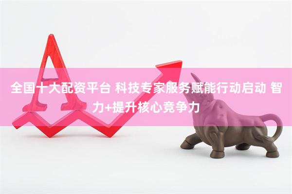 全国十大配资平台 科技专家服务赋能行动启动 智力+提升核心竞争力