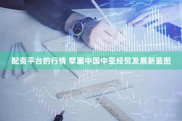 配资平台的行情 擘画中国中亚经贸发展新蓝图