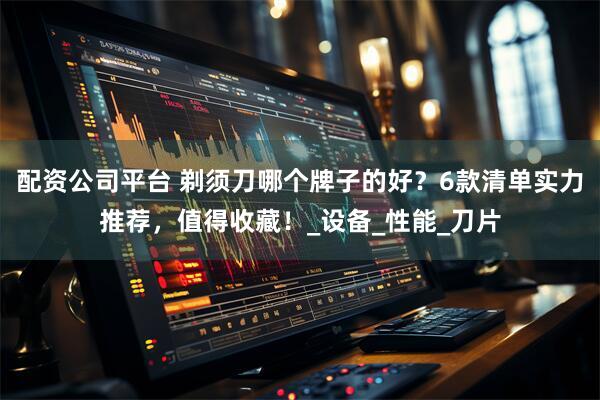 配资公司平台 剃须刀哪个牌子的好？6款清单实力推荐，值得收藏！_设备_性能_刀片
