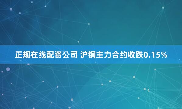 正规在线配资公司 沪铜主力合约收跌0.15%