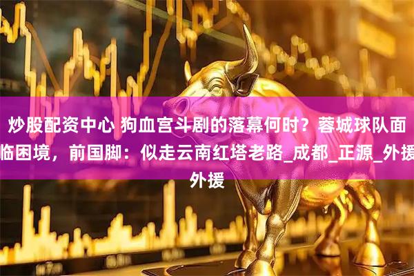 炒股配资中心 狗血宫斗剧的落幕何时？蓉城球队面临困境，前国脚：似走云南红塔老路_成都_正源_外援