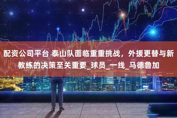 配资公司平台 泰山队面临重重挑战，外援更替与新教练的决策至关重要_球员_一线_马德鲁加