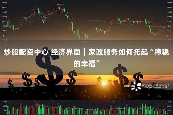 炒股配资中心 经济界面｜家政服务如何托起“稳稳的幸福”
