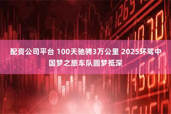 配资公司平台 100天驰骋3万公里 2025环驾中国梦之旅车队圆梦抵深