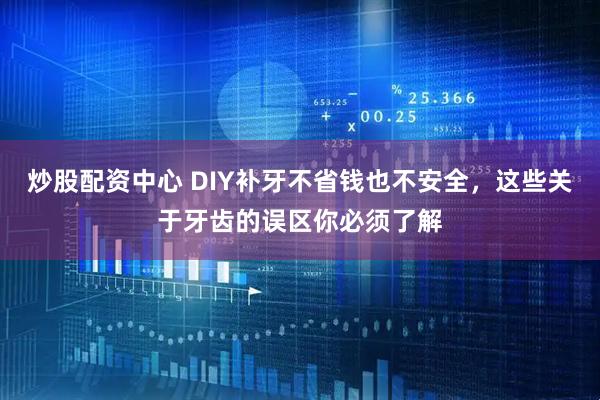 炒股配资中心 DIY补牙不省钱也不安全，这些关于牙齿的误区你必须了解