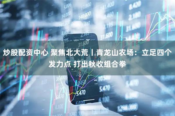 炒股配资中心 聚焦北大荒丨青龙山农场：立足四个发力点 打出秋收组合拳
