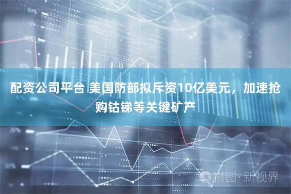 配资公司平台 美国防部拟斥资10亿美元，加速抢购钴锑等关键矿产