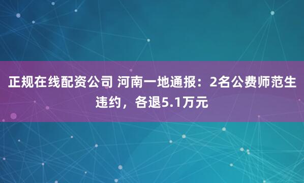 正规在线配资公司 河南一地通报：2名公费师范生违约，各退5.1万元