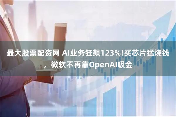 最大股票配资网 AI业务狂飙123%!买芯片猛烧钱，微软不再靠OpenAI吸金