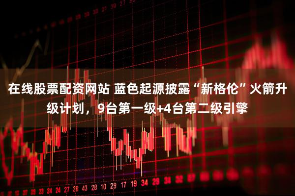在线股票配资网站 蓝色起源披露“新格伦”火箭升级计划，9台第一级+4台第二级引擎