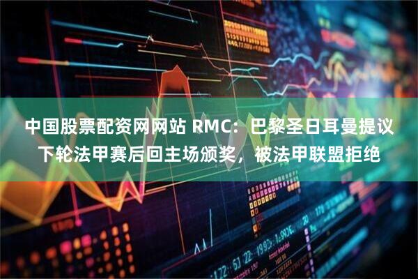 中国股票配资网网站 RMC：巴黎圣日耳曼提议下轮法甲赛后回主场颁奖，被法甲联盟拒绝