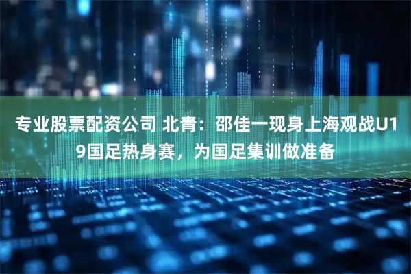 专业股票配资公司 北青：邵佳一现身上海观战U19国足热身赛，为国足集训做准备