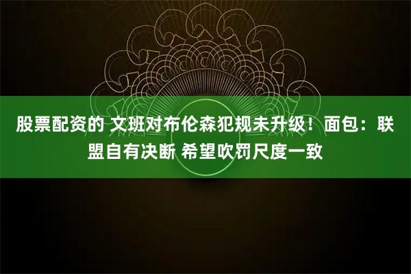 股票配资的 文班对布伦森犯规未升级！面包：联盟自有决断 希望吹罚尺度一致
