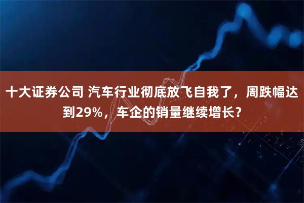 十大证券公司 汽车行业彻底放飞自我了，周跌幅达到29%，车企的销量继续增长？