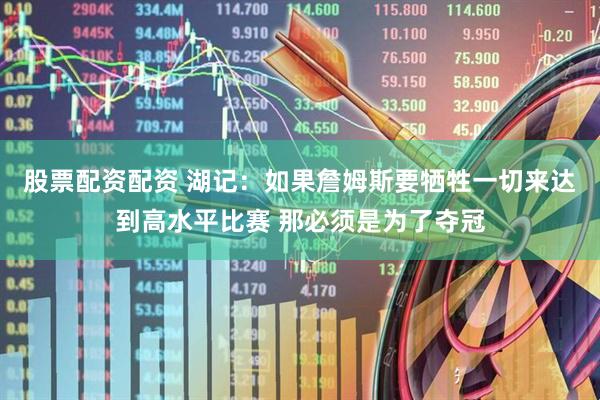 股票配资配资 湖记：如果詹姆斯要牺牲一切来达到高水平比赛 那必须是为了夺冠
