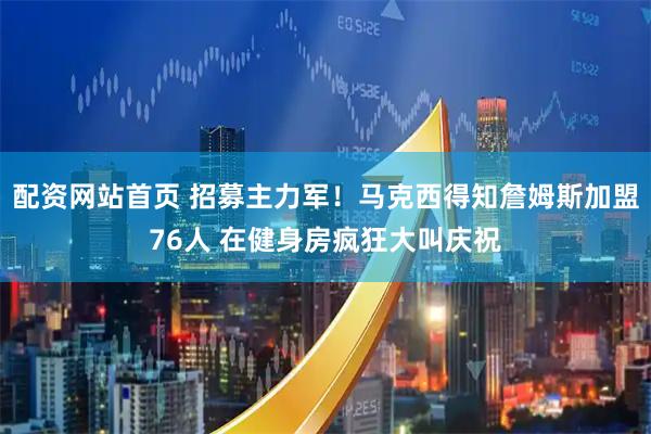 配资网站首页 招募主力军！马克西得知詹姆斯加盟76人 在健身房疯狂大叫庆祝