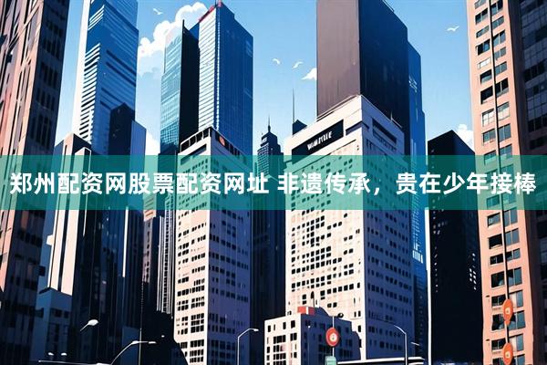 郑州配资网股票配资网址 非遗传承，贵在少年接棒