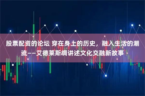 股票配资的论坛 穿在身上的历史，融入生活的潮流——艾德莱斯绸讲述文化交融新故事