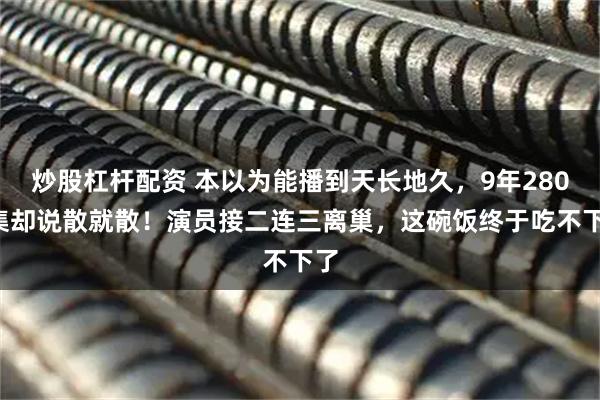 炒股杠杆配资 本以为能播到天长地久，9年2800集却说散就散！演员接二连三离巢，这碗饭终于吃不下了