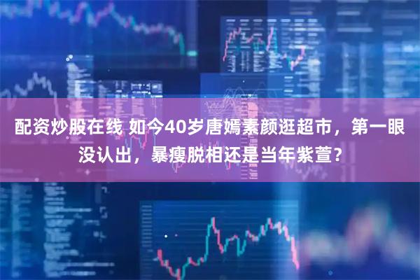 配资炒股在线 如今40岁唐嫣素颜逛超市，第一眼没认出，暴瘦脱相还是当年紫萱？