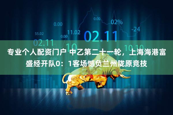 专业个人配资门户 中乙第二十一轮，上海海港富盛经开队0：1客场憾负兰州陇原竞技