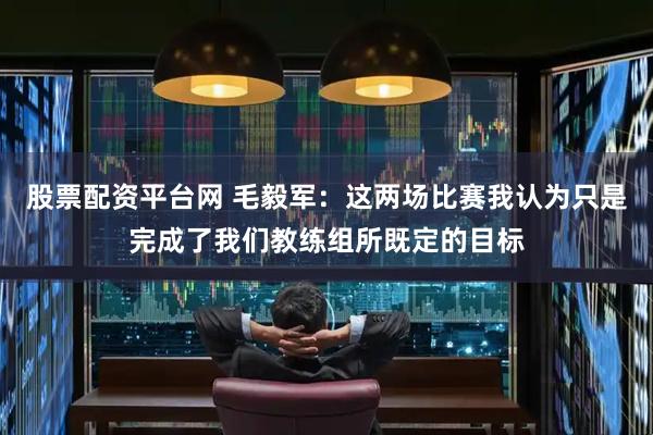 股票配资平台网 毛毅军：这两场比赛我认为只是完成了我们教练组所既定的目标