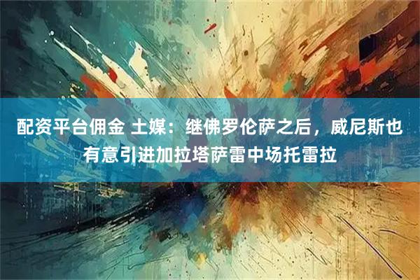 配资平台佣金 土媒：继佛罗伦萨之后，威尼斯也有意引进加拉塔萨雷中场托雷拉