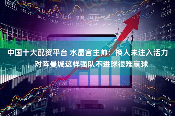 中国十大配资平台 水晶宫主帅：换人未注入活力，对阵曼城这样强队不进球很难赢球