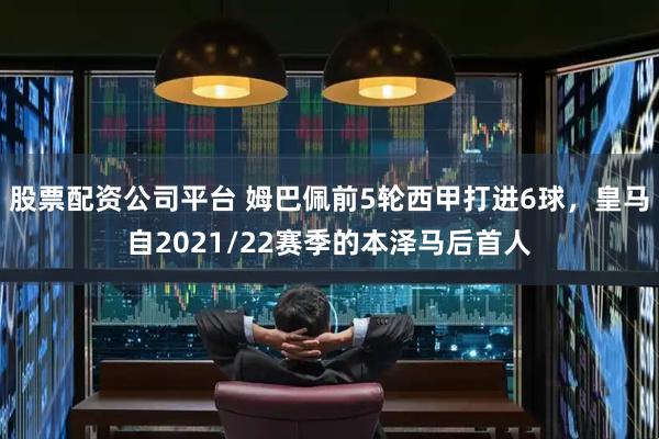股票配资公司平台 姆巴佩前5轮西甲打进6球，皇马自2021/22赛季的本泽马后首人