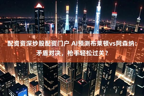 配资资深炒股配资门户 AI预测布莱顿vs阿森纳：矛盾对决，枪手轻松过关？