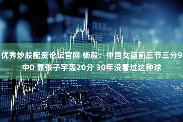 优秀炒股配资论坛官网 杨毅：中国女篮前三节三分9中0 靠张子宇轰20分 30年没看过这种球