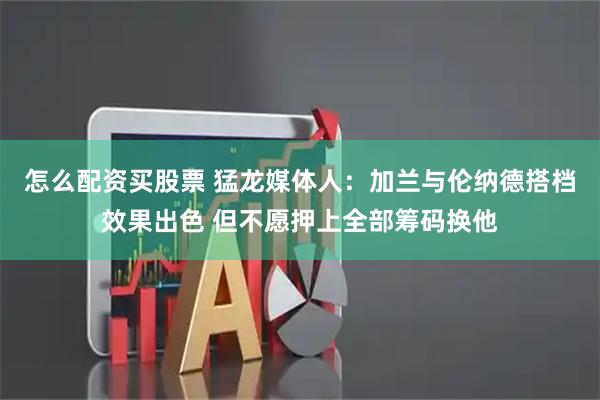 怎么配资买股票 猛龙媒体人：加兰与伦纳德搭档效果出色 但不愿押上全部筹码换他