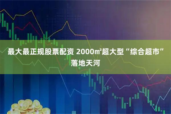 最大最正规股票配资 2000㎡超大型“综合超市”落地天河