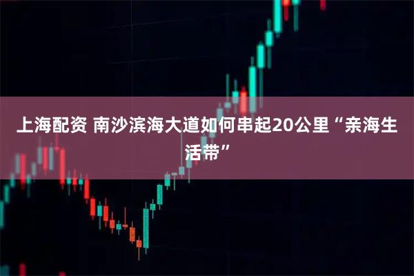上海配资 南沙滨海大道如何串起20公里“亲海生活带”